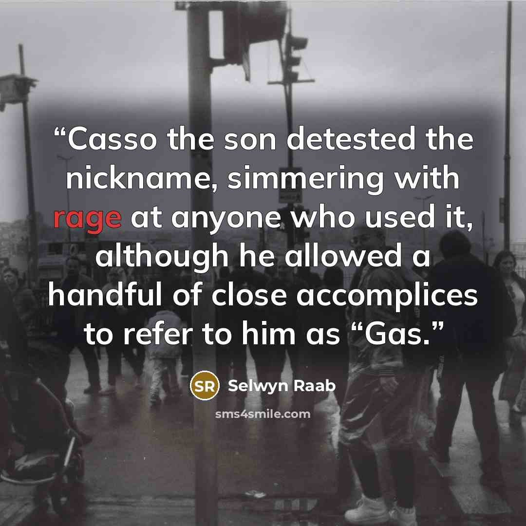 “Casso the son detested the nickname, simmering with rage at anyone who used it, although he allowed a handful of close accomplices to refer to him as “Gas.” quote by Selwyn Raab