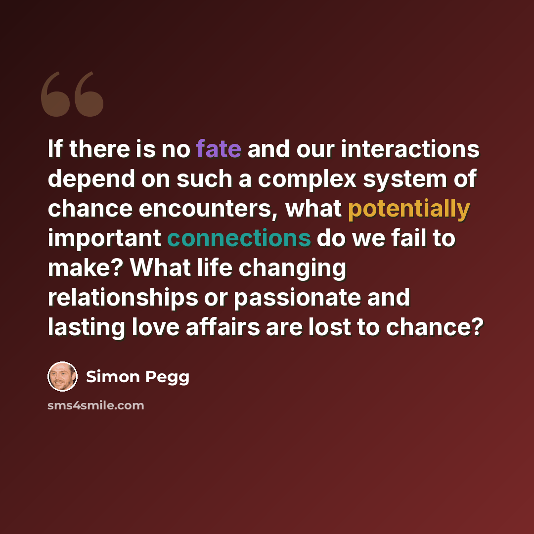 “If there is no fate and our interactions depend on such a complex system of chance encounters, what potentially important connections do we fail to make? What life changing relationships or passionate and lasting love affairs are lost to chance?” quote by Simon Pegg