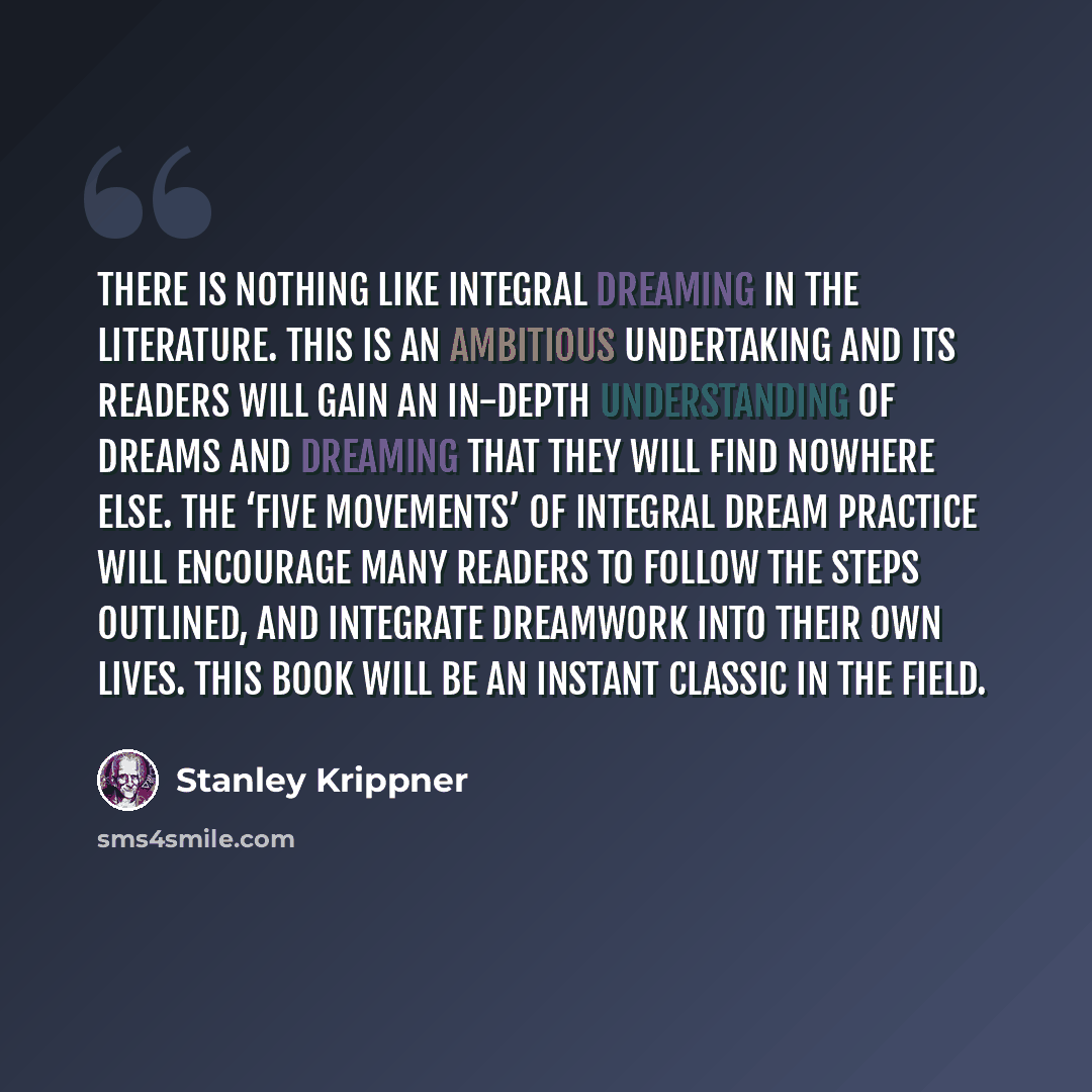 “There is nothing like Integral Dreaming in the literature. This is an ambitious undertaking and its readers will gain an in-depth understanding of dreams and dreaming that they will find nowhere else. The ‘five movements’ of Integral Dream Practice will encourage many readers to follow the steps…” quote by Stanley Krippner