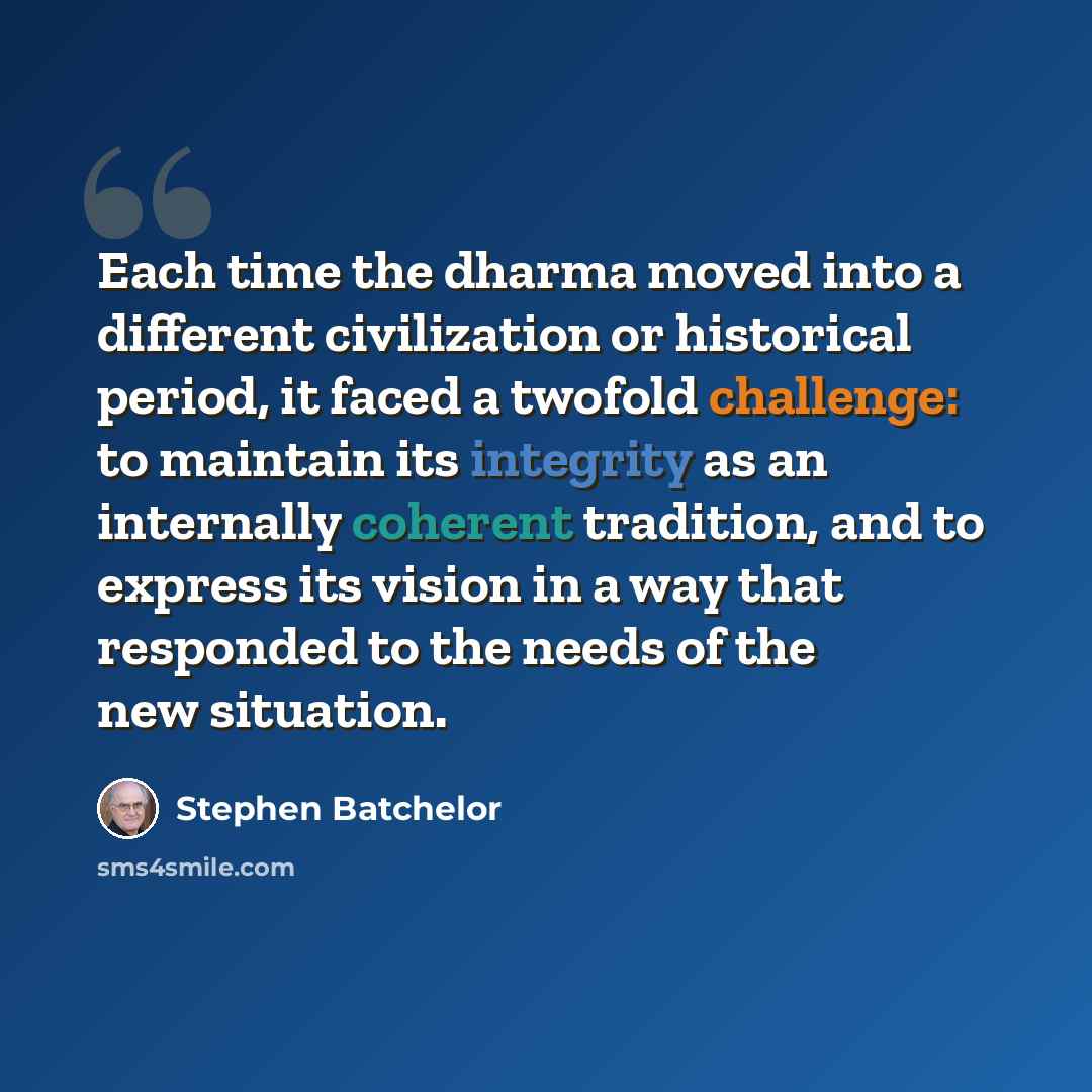 “Each time the dharma moved into a different civilization or historical period, it faced a twofold challenge: to maintain its integrity as an internally coherent tradition, and to express its vision in a way that responded to the needs of the new situation.” quote by Stephen Batchelor