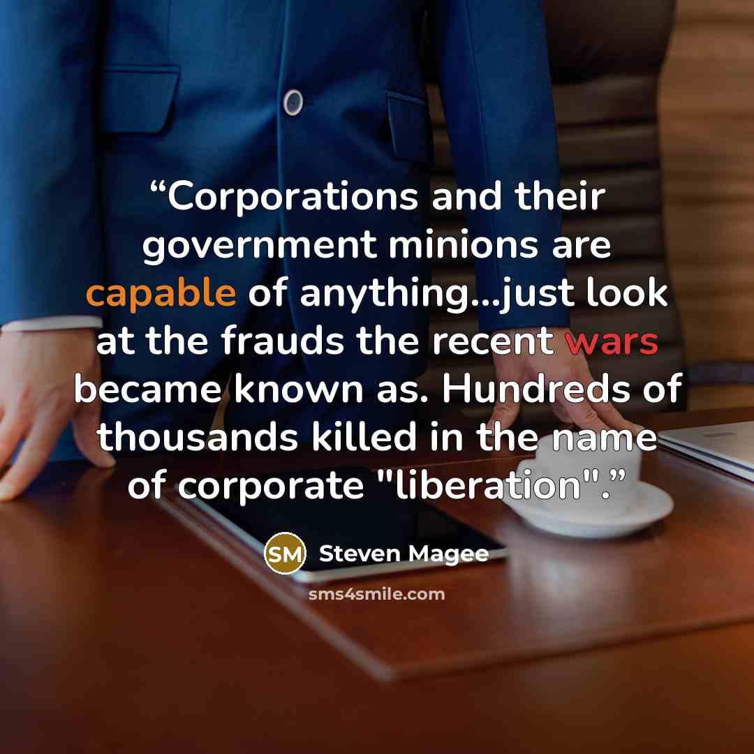 “Corporations and their government minions are capable of anything...just look at the frauds the recent wars became known as. Hundreds of thousands killed in the name of corporate "liberation".” quote by Steven Magee