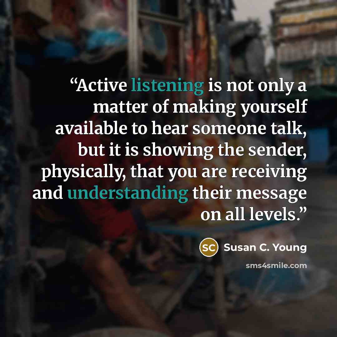 “Active listening is not only a matter of making yourself available to hear someone talk, but it is showing the sender, physically, that you are receiving and understanding their message on all levels.” quote by Susan C. Young