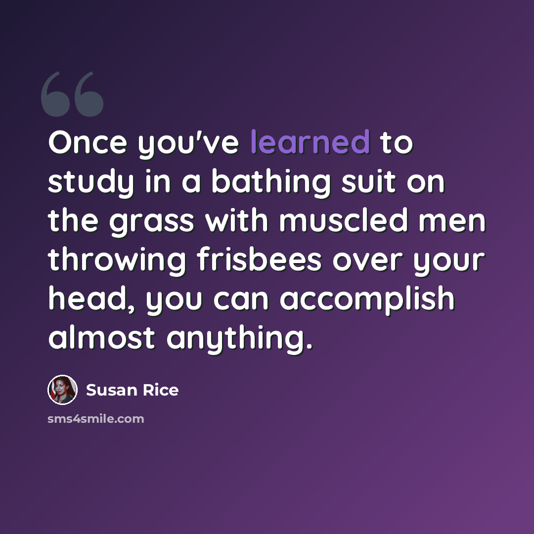 “Once you've learned to study in a bathing suit on the grass with muscled men throwing frisbees over your head, you can accomplish almost anything.” quote by Susan Rice