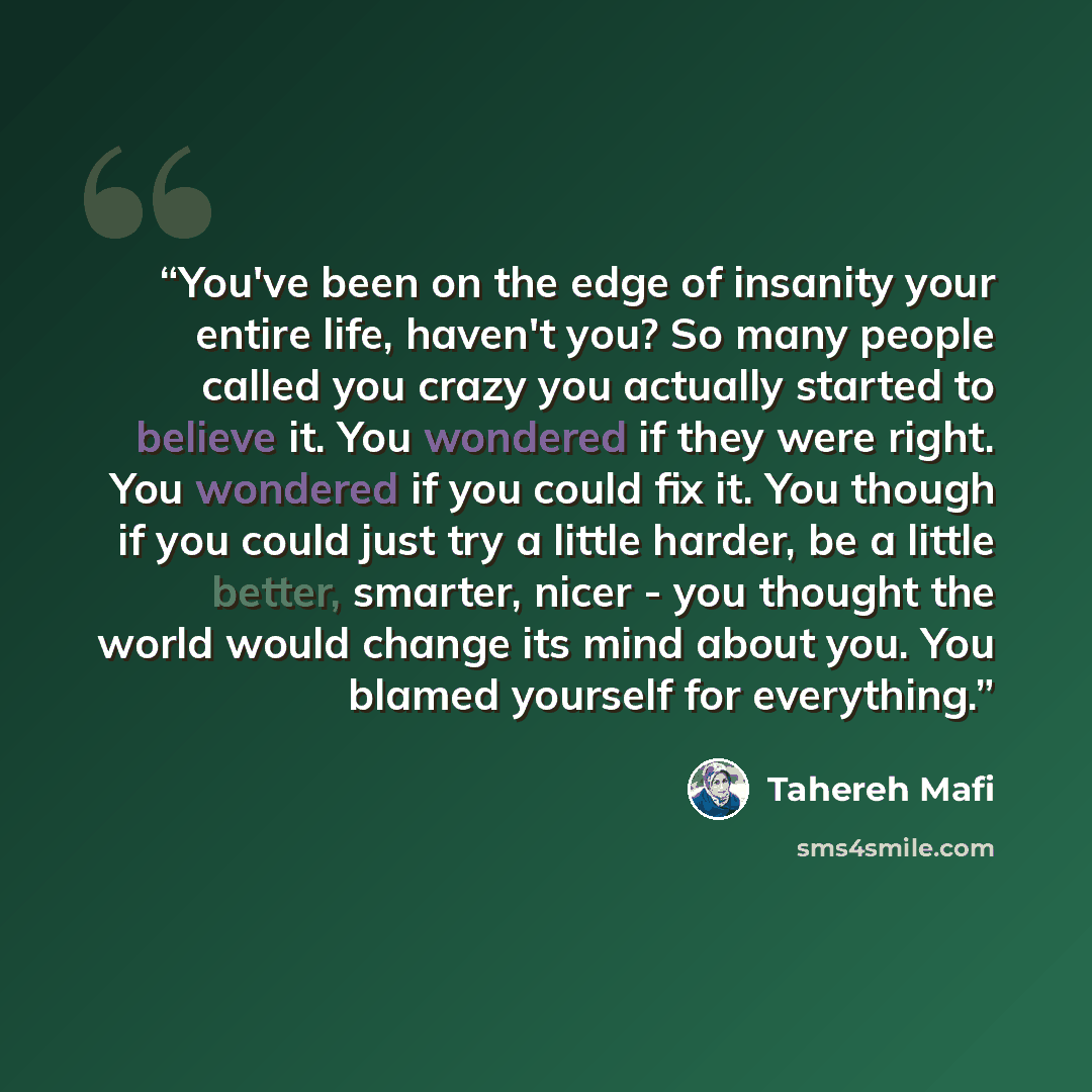 “You've been on the edge of insanity your entire life, haven't you? So many people called you crazy you actually started to believe it. You wondered if they were right. You wondered if you could fix it. You though if you could just try a little harder, be a little better, smarter, nicer - you…” quote by Tahereh Mafi