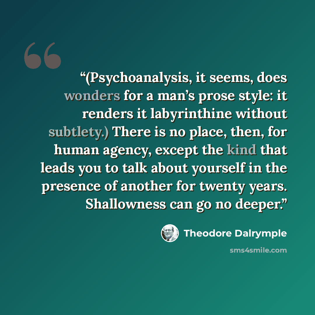 “(Psychoanalysis, it seems, does wonders for a man’s prose style: it renders it labyrinthine without subtlety.) There is no place, then, for human agency, except the kind that leads you to talk about yourself in the presence of another for twenty years. Shallowness can go no deeper.” quote by Theodore Dalrymple