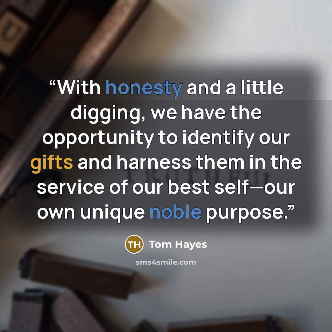 “With honesty and a little digging, we have the opportunity to identify our gifts and harness them in the service of our best self—our own unique noble purpose.” quote by Tom Hayes