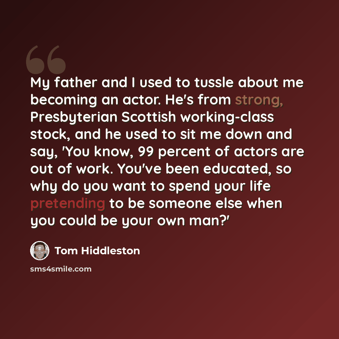 “My father and I used to tussle about me becoming an actor. He's from strong, Presbyterian Scottish working-class stock, and he used to sit me down and say, 'You know, 99 percent of actors are out of work. You've been educated, so why do you want to spend your life pretending to be someone else…” quote by Tom Hiddleston