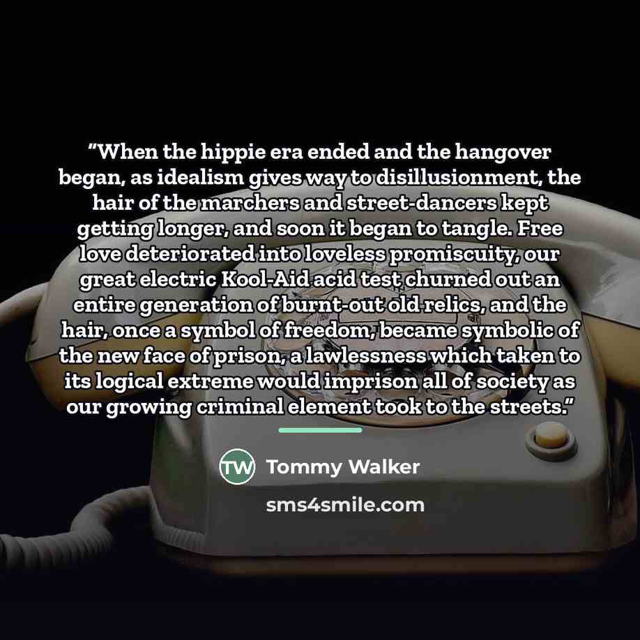 “When the hippie era ended and the hangover began, as idealism gives way to disillusionment, the hair of the marchers and street-dancers kept getting longer, and soon it began to tangle. Free love deteriorated into loveless promiscuity, our great electric Kool-Aid acid test churned out an entire…” quote by Tommy Walker