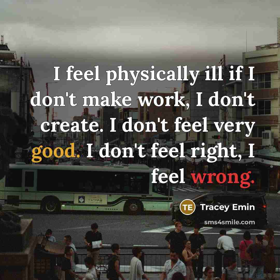 “I feel physically ill if I don't make work, I don't create. I don't feel very good. I don't feel right, I feel wrong.” quote by Tracey Emin