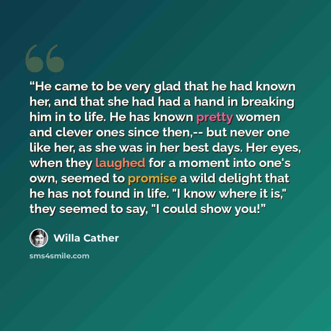 “He came to be very glad that he had known her, and that she had had a hand in breaking him in to life. He has known pretty women and clever ones since then,-- but never one like her, as she was in her best days. Her eyes, when they laughed for a moment into one's own, seemed to promise a wild…” quote by Willa Cather