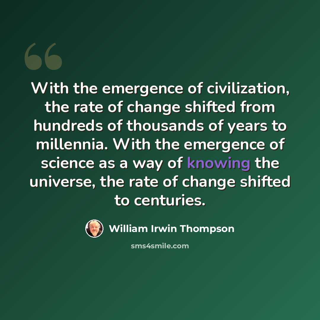 “With the emergence of civilization, the rate of change shifted from hundreds of thousands of years to millennia. With the emergence of science as a way of knowing the universe, the rate of change shifted to centuries.” quote by William Irwin Thompson
