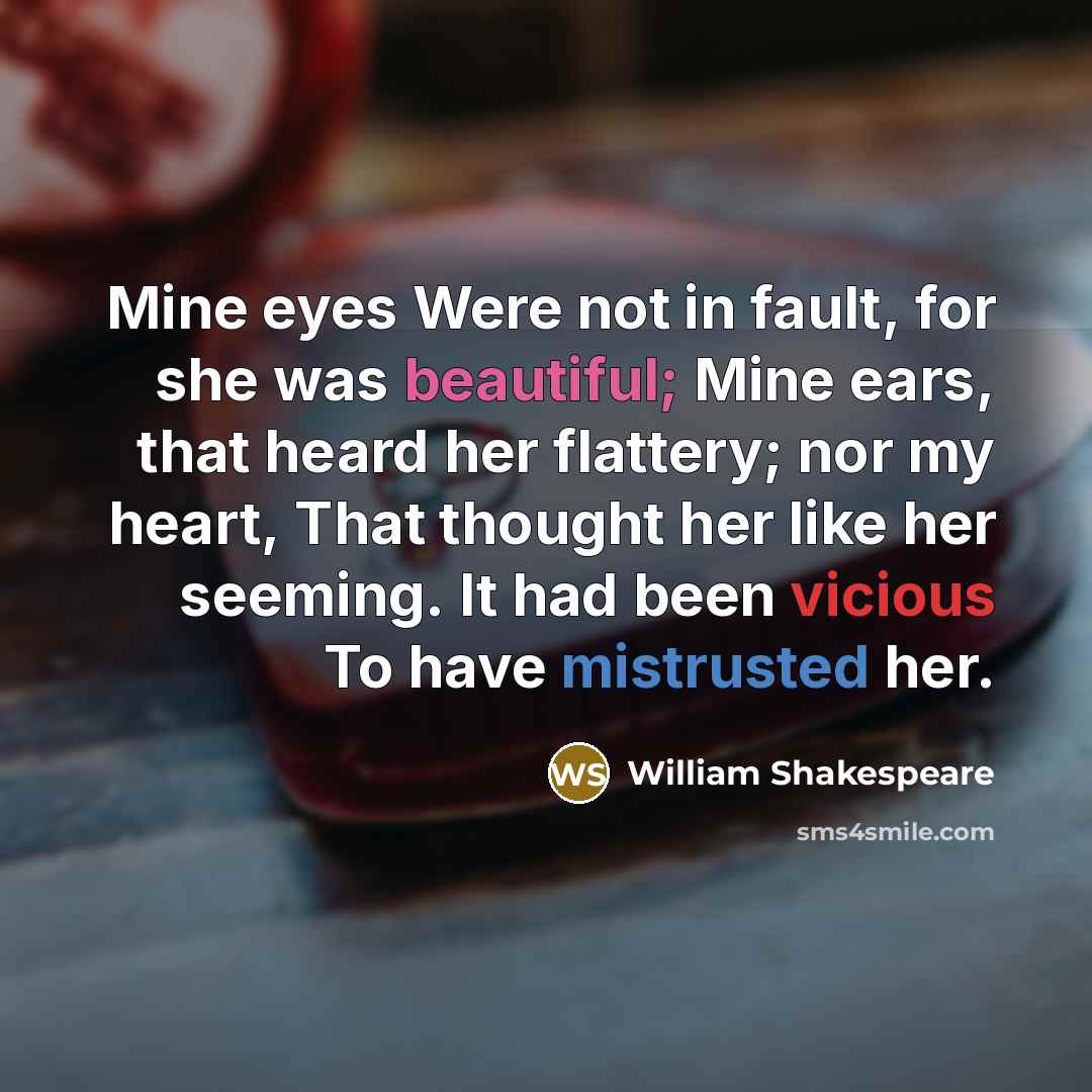 “Mine eyes Were not in fault, for she was beautiful; Mine ears, that heard her flattery; nor my heart, That thought her like her seeming. It had been vicious To have mistrusted her.” quote by William Shakespeare