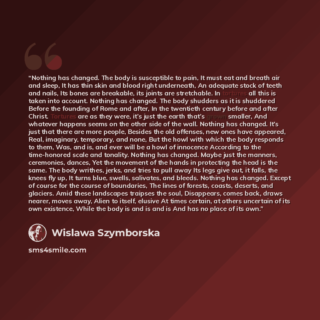 “Nothing has changed. The body is susceptible to pain, It must eat and breath air and sleep, It has thin skin and blood right underneath, An adequate stock of teeth and nails, Its bones are breakable, its joints are stretchable. In tortures all this is taken into account. Nothing has changed. The…” quote by Wislawa Szymborska