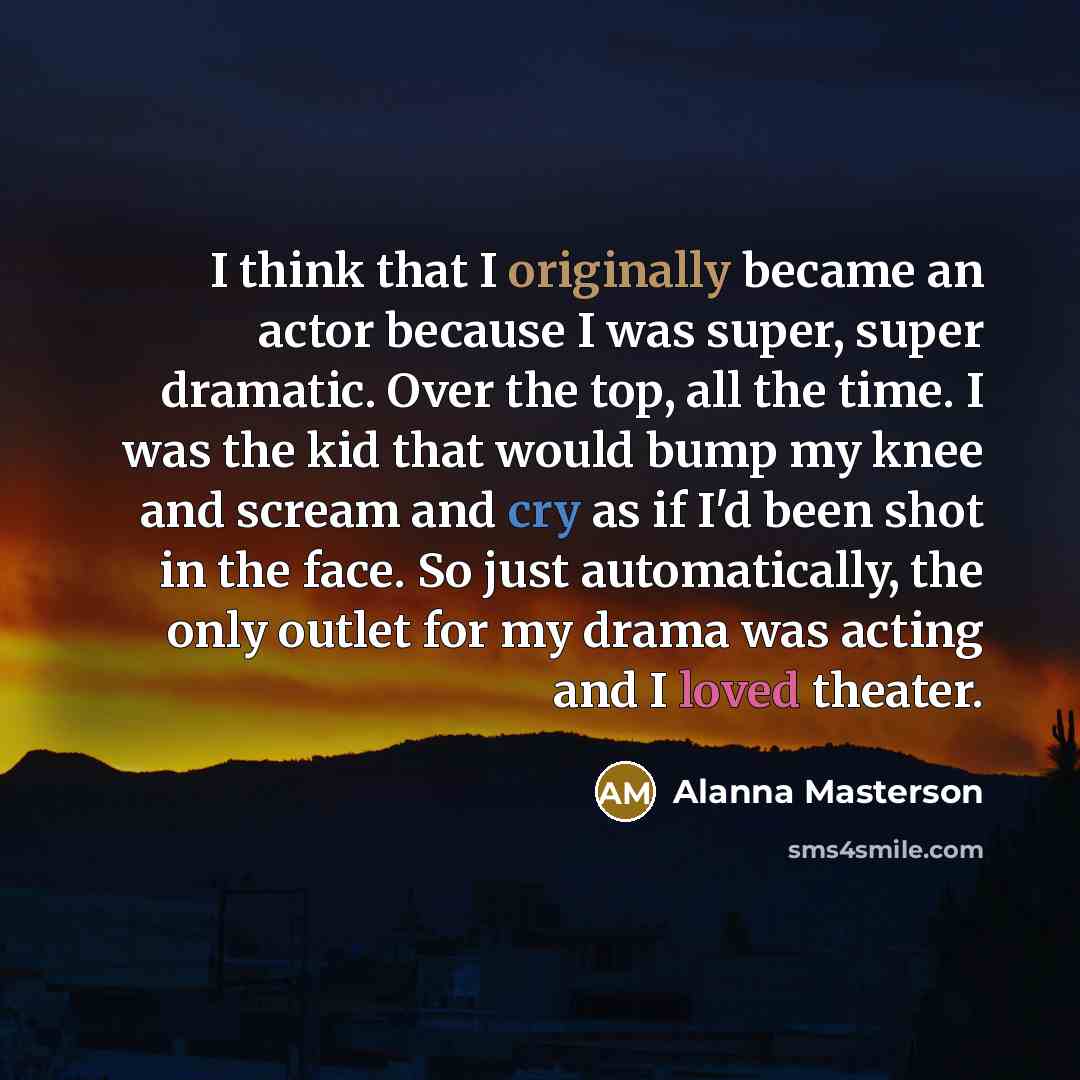 “I think that I originally became an actor because I was super, super dramatic. Over the top, all the time. I was the kid that would bump my knee and scream and cry as if I'd been shot in the face. So just automatically, the only outlet for my drama was acting and I loved theater.” quote by Alanna Masterson