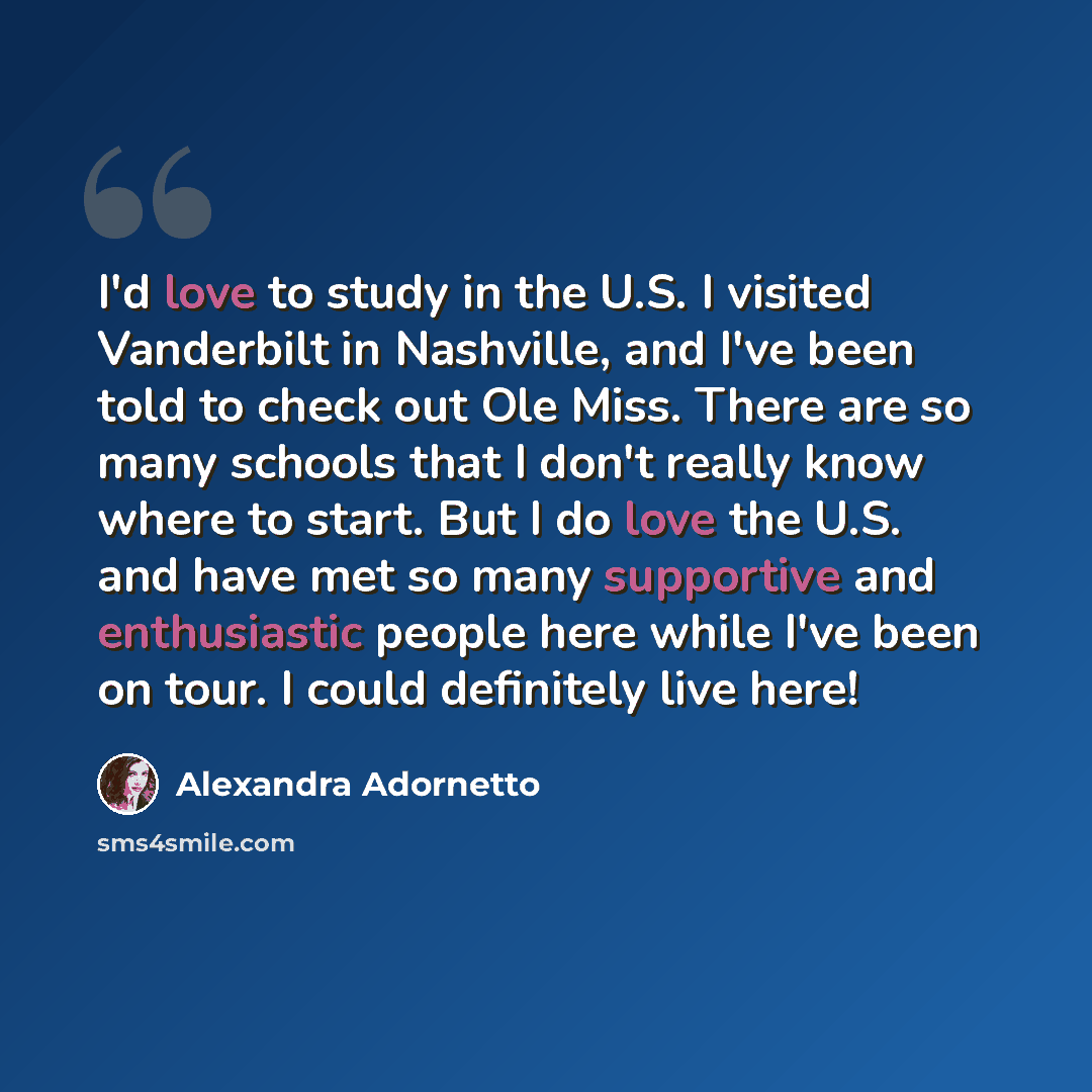 “I'd love to study in the U.S. I visited Vanderbilt in Nashville, and I've been told to check out Ole Miss. There are so many schools that I don't really know where to start. But I do love the U.S. and have met so many supportive and enthusiastic people here while I've been on tour. I could…” quote by Alexandra Adornetto