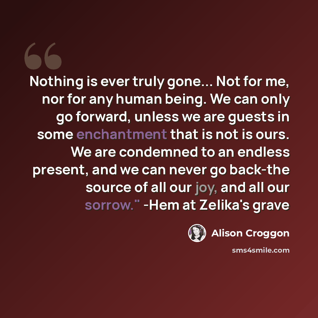 “Nothing is ever truly gone... Not for me, nor for any human being. We can only go forward, unless we are guests in some enchantment that is not is ours. We are condemned to an endless present, and we can never go back-the source of all our joy, and all our sorrow." -Hem at Zelika's grave” quote by Alison Croggon