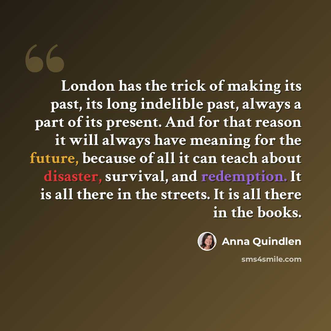“London has the trick of making its past, its long indelible past, always a part of its present. And for that reason it will always have meaning for the future, because of all it can teach about disaster, survival, and redemption. It is all there in the streets. It is all there in the books.” quote by Anna Quindlen