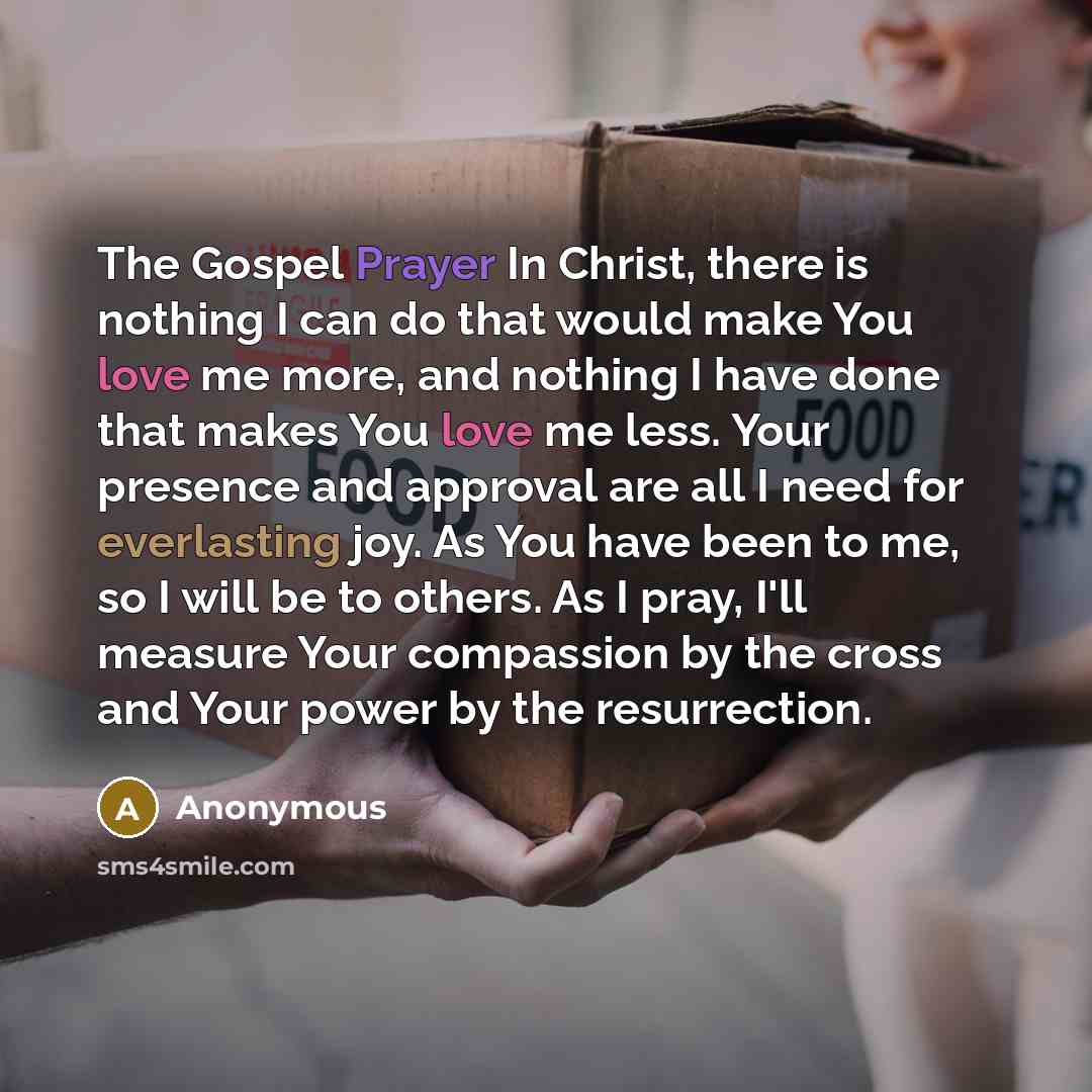 “The Gospel Prayer In Christ, there is nothing I can do that would make You love me more, and nothing I have done that makes You love me less. Your presence and approval are all I need for everlasting joy. As You have been to me, so I will be to others. As I pray, I'll measure Your compassion by…” quote by Anonymous