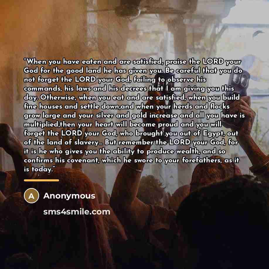 “When you have eaten and are satisfied, praise the LORD your God for the good land he has given you. Be careful that you do not forget the LORD your God, failing to observe his commands, his laws and his decrees that I am giving you this day. Otherwise, when you eat and are satisfied, when you…” quote by Anonymous