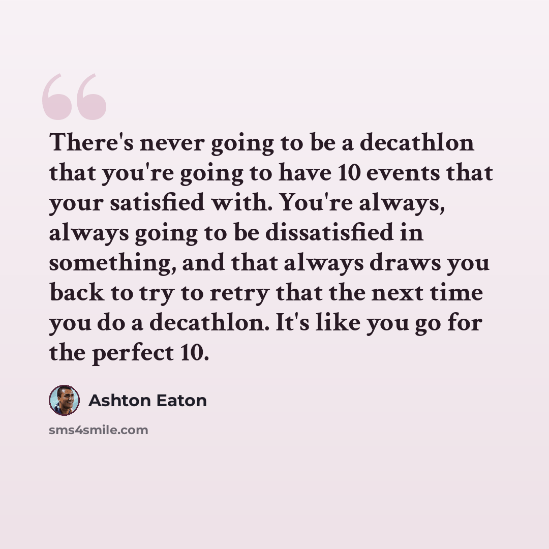 “There's never going to be a decathlon that you're going to have 10 events that your satisfied with. You're always, always going to be dissatisfied in something, and that always draws you back to try to retry that the next time you do a decathlon. It's like you go for the perfect 10.” quote by Ashton Eaton