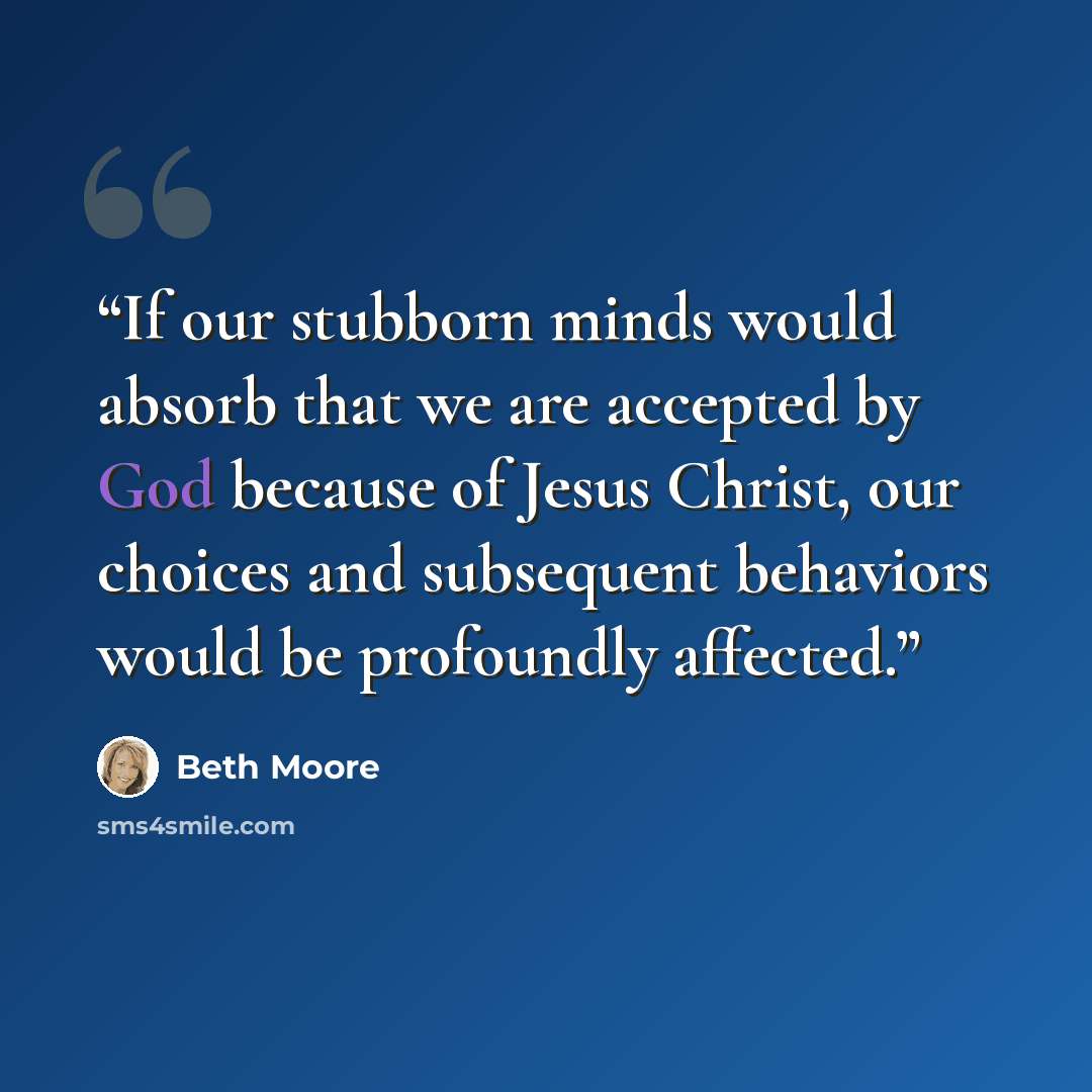 “If our stubborn minds would absorb that we are accepted by God because of Jesus Christ, our choices and subsequent behaviors would be profoundly affected.” quote by Beth Moore