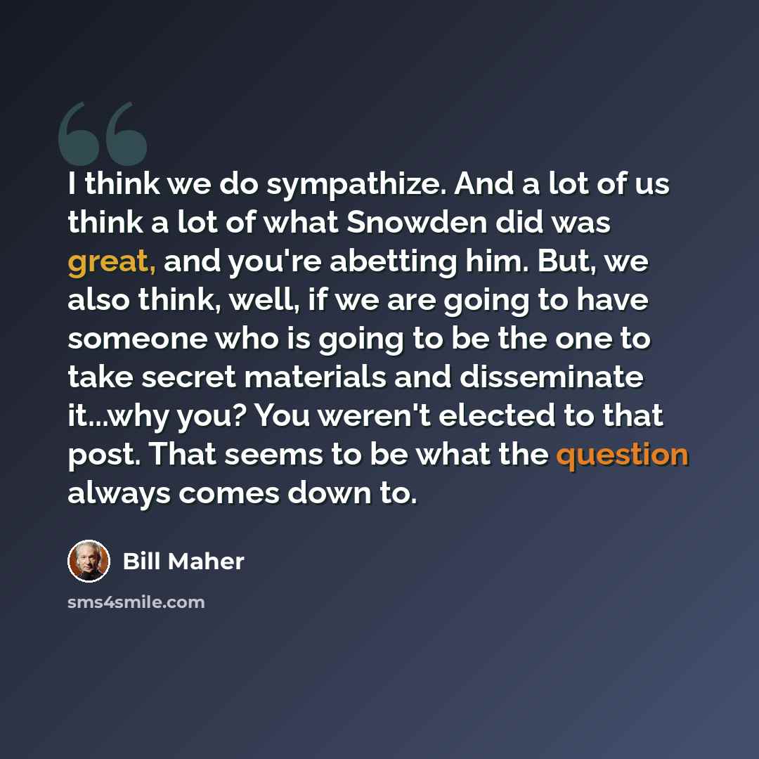 “I think we do sympathize. And a lot of us think a lot of what Snowden did was great, and you're abetting him. But, we also think, well, if we are going to have someone who is going to be the one to take secret materials and disseminate it...why you? You weren't elected to that post. That seems to…” quote by Bill Maher