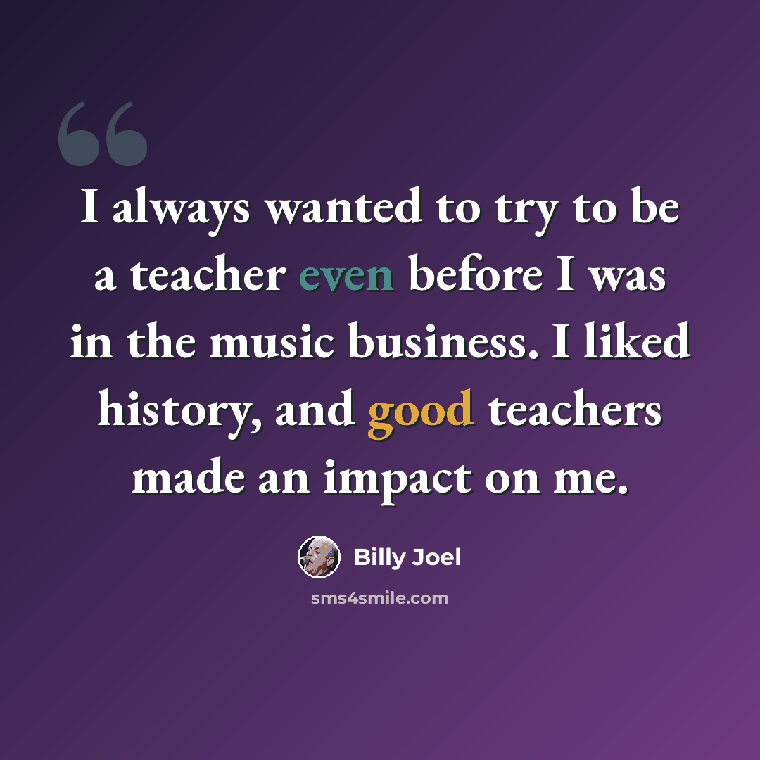 “I always wanted to try to be a teacher even before I was in the music business. I liked history, and good teachers made an impact on me.” quote by Billy Joel