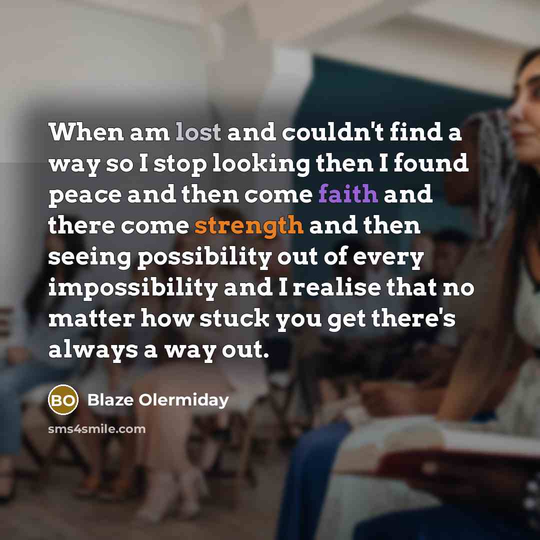 “When am lost and couldn't find a way so I stop looking then I found peace and then come faith and there come strength and then seeing possibility out of every impossibility and I realise that no matter how stuck you get there's always a way out.” quote by Blaze Olermiday