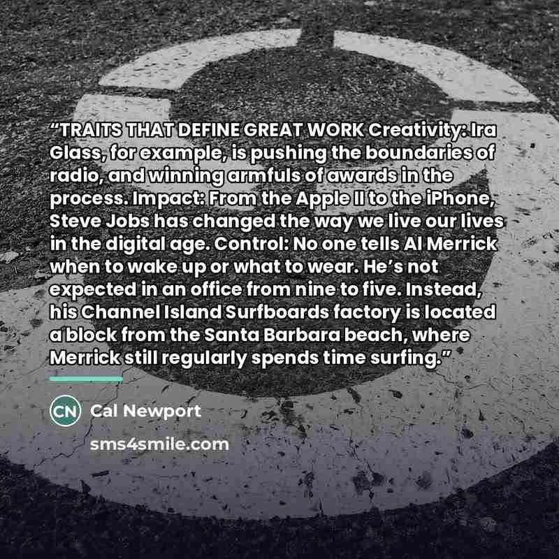 “TRAITS THAT DEFINE GREAT WORK Creativity: Ira Glass, for example, is pushing the boundaries of radio, and winning armfuls of awards in the process. Impact: From the Apple II to the iPhone, Steve Jobs has changed the way we live our lives in the digital age. Control: No one tells Al Merrick when to…” quote by Cal Newport