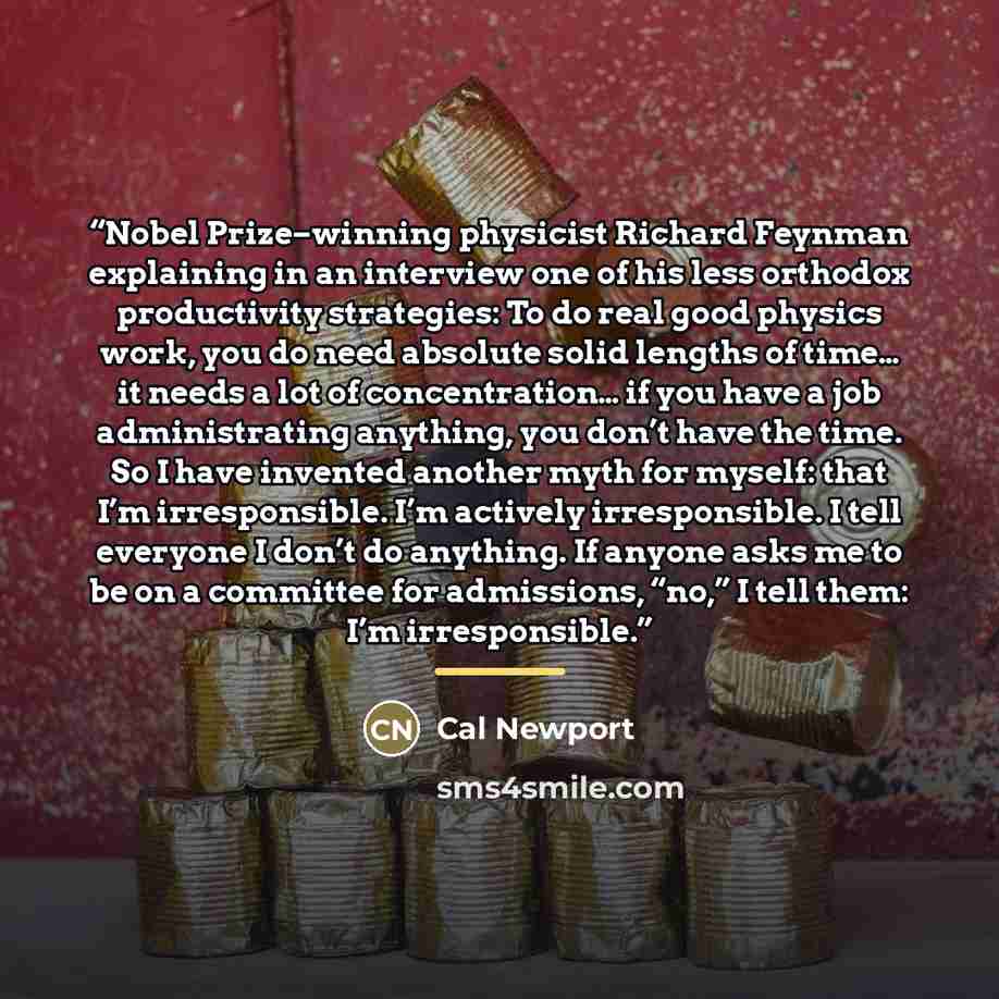 “Nobel Prize–winning physicist Richard Feynman explaining in an interview one of his less orthodox productivity strategies: To do real good physics work, you do need absolute solid lengths of time… it needs a lot of concentration… if you have a job administrating anything, you don’t have the time…” quote by Cal Newport
