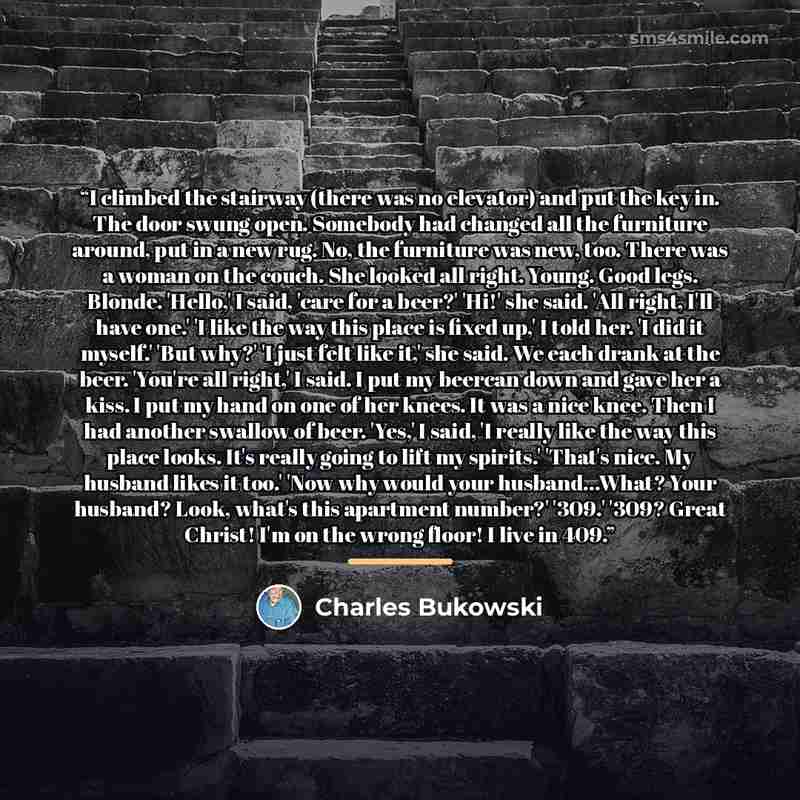 “I climbed the stairway (there was no elevator) and put the key in. The door swung open. Somebody had changed all the furniture around, put in a new rug. No, the furniture was new, too. There was a woman on the couch. She looked all right. Young. Good legs. Blonde. 'Hello,' I said, 'care for a…” quote by Charles Bukowski