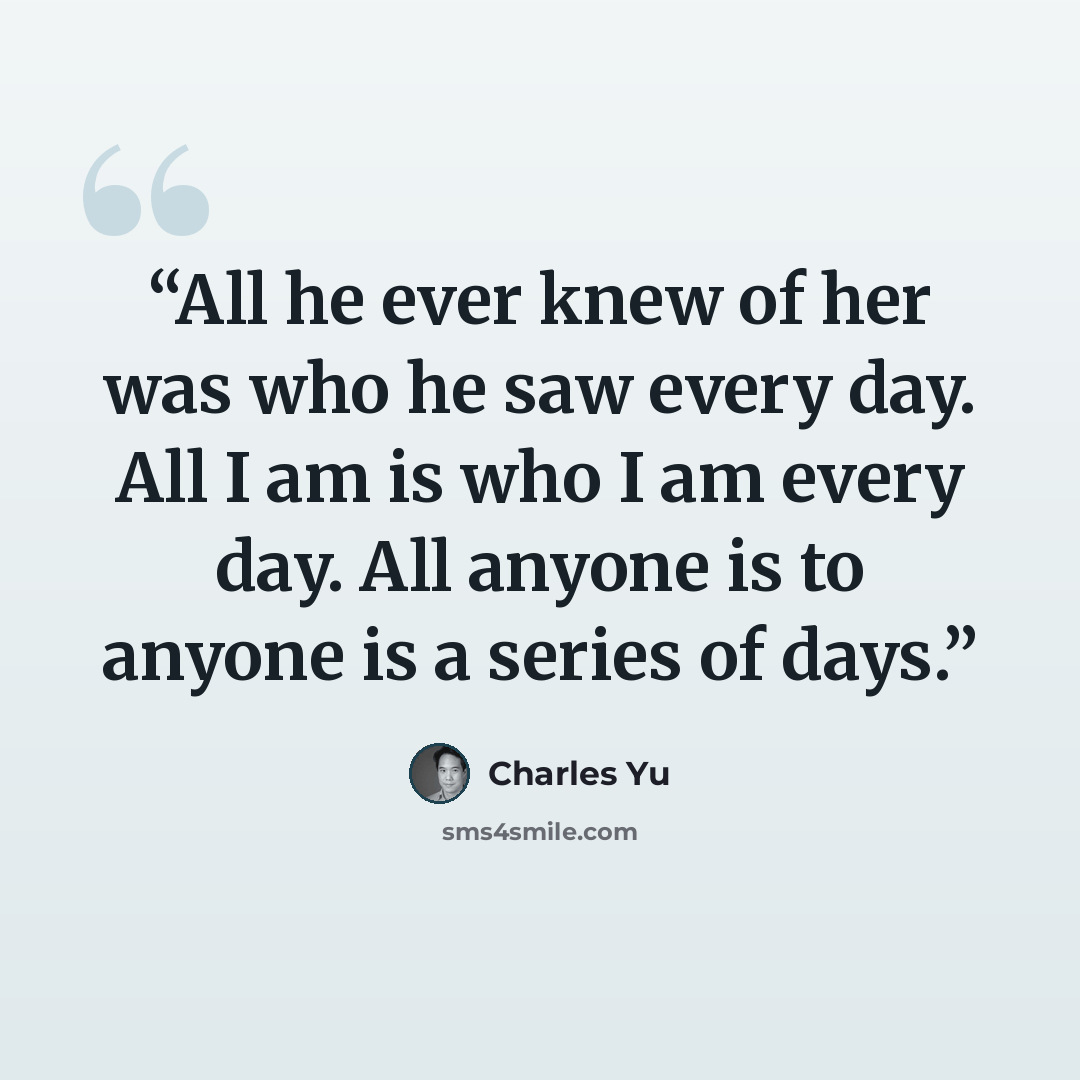 “All he ever knew of her was who he saw every day. All I am is who I am every day. All anyone is to anyone is a series of days.” quote by Charles Yu