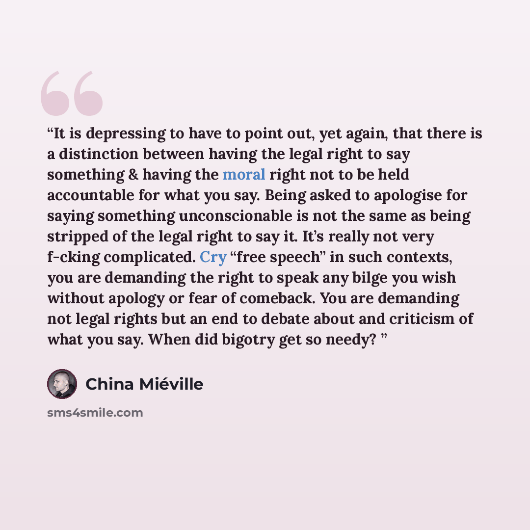 “It is depressing to have to point out, yet again, that there is a distinction between having the legal right to say something & having the moral right not to be held accountable for what you say. Being asked to apologise for saying something unconscionable is not the same as being stripped of the…” quote by China Miéville