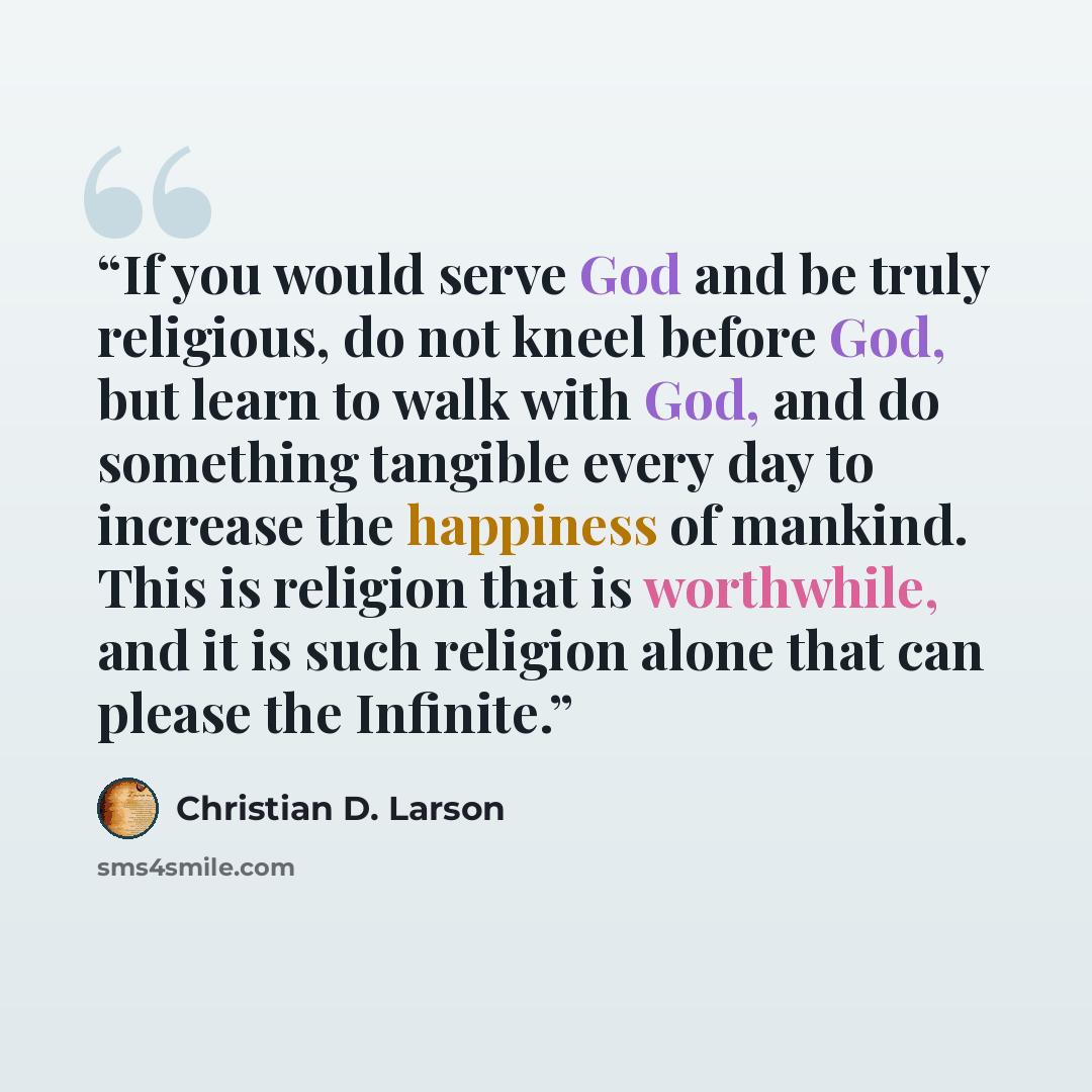 “If you would serve God and be truly religious, do not kneel before God, but learn to walk with God, and do something tangible every day to increase the happiness of mankind. This is religion that is worthwhile, and it is such religion alone that can please the Infinite.” quote by Christian D. Larson