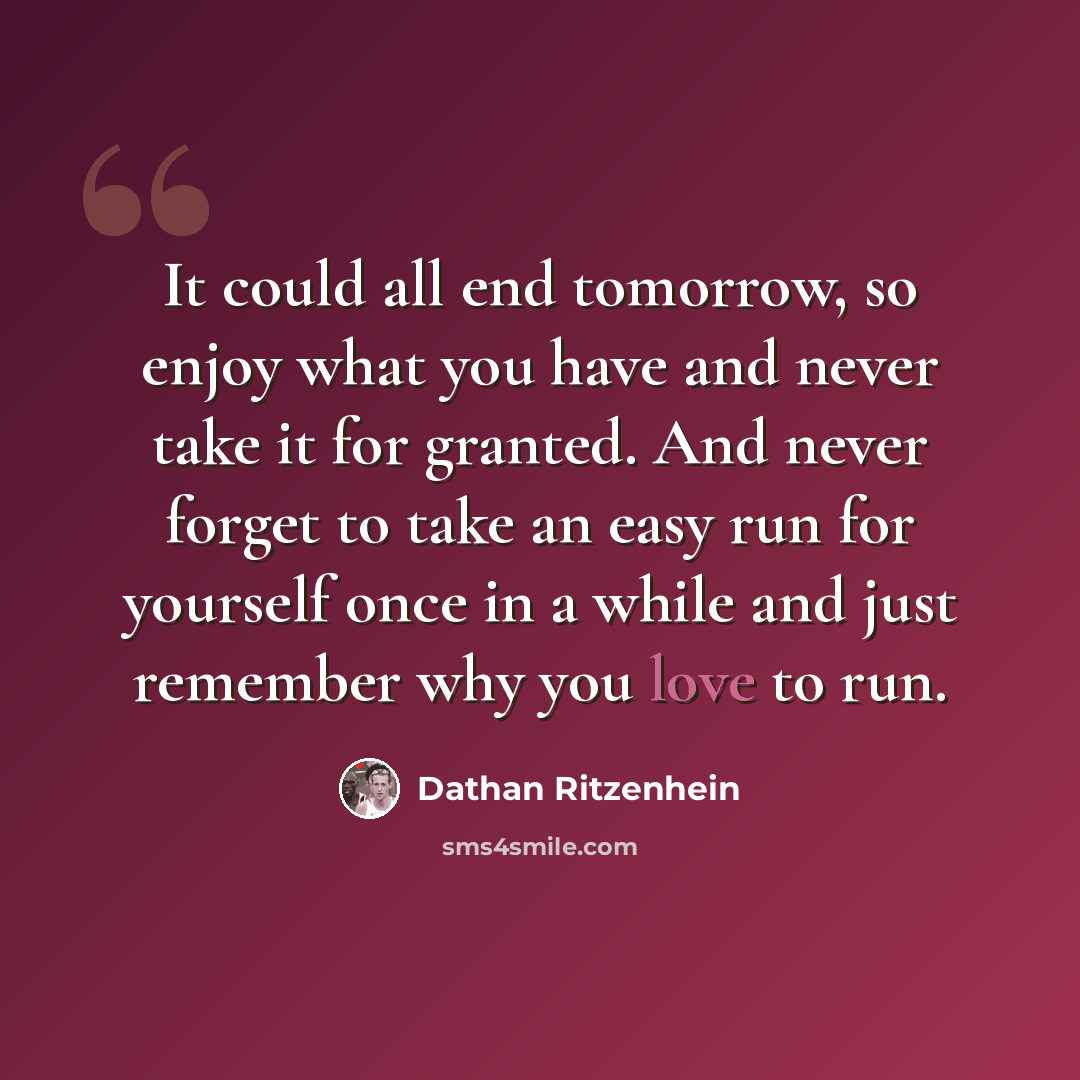 “It could all end tomorrow, so enjoy what you have and never take it for granted. And never forget to take an easy run for yourself once in a while and just remember why you love to run.” quote by Dathan Ritzenhein