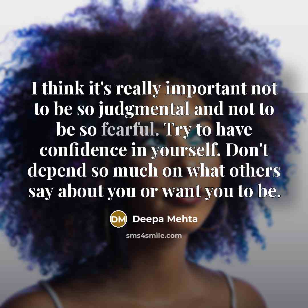 “I think it's really important not to be so judgmental and not to be so fearful. Try to have confidence in yourself. Don't depend so much on what others say about you or want you to be.” quote by Deepa Mehta