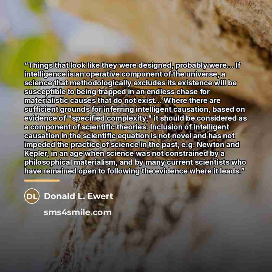 “Things that look like they were designed, probably were... If intelligence is an operative component of the universe, a science that methodologically excludes its existence will be susceptible to being trapped in an endless chase for materialistic causes that do not exist... Where there are…” quote by Donald L. Ewert