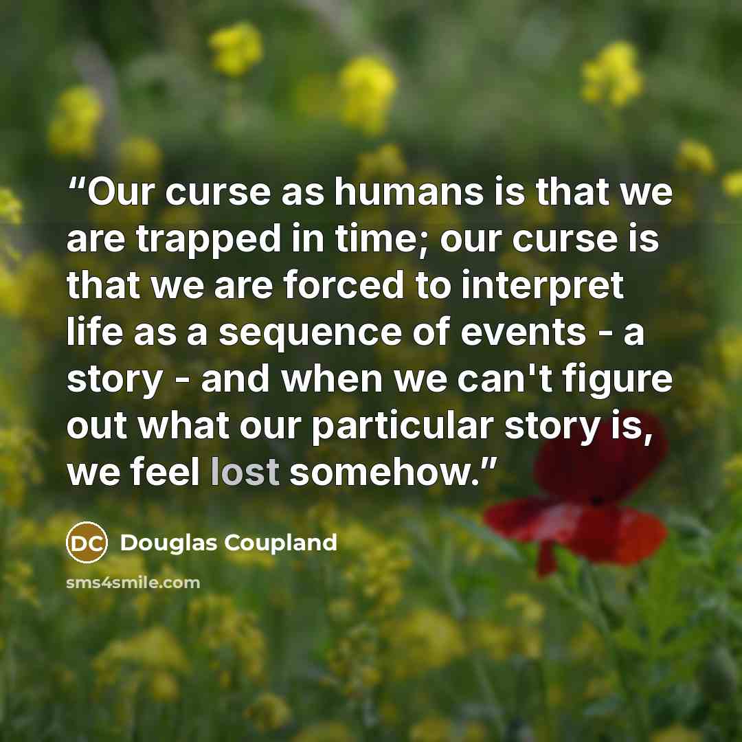 “Our curse as humans is that we are trapped in time; our curse is that we are forced to interpret life as a sequence of events - a story - and when we can't figure out what our particular story is, we feel lost somehow.” quote by Douglas Coupland