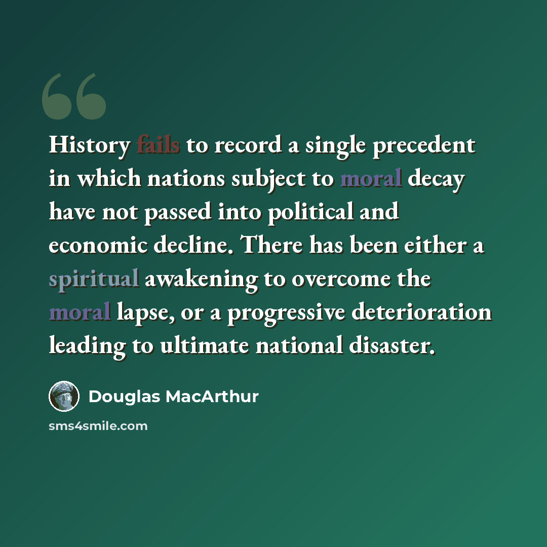 “History fails to record a single precedent in which nations subject to moral decay have not passed into political and economic decline. There has been either a spiritual awakening to overcome the moral lapse, or a progressive deterioration leading to ultimate national disaster.” quote by Douglas MacArthur