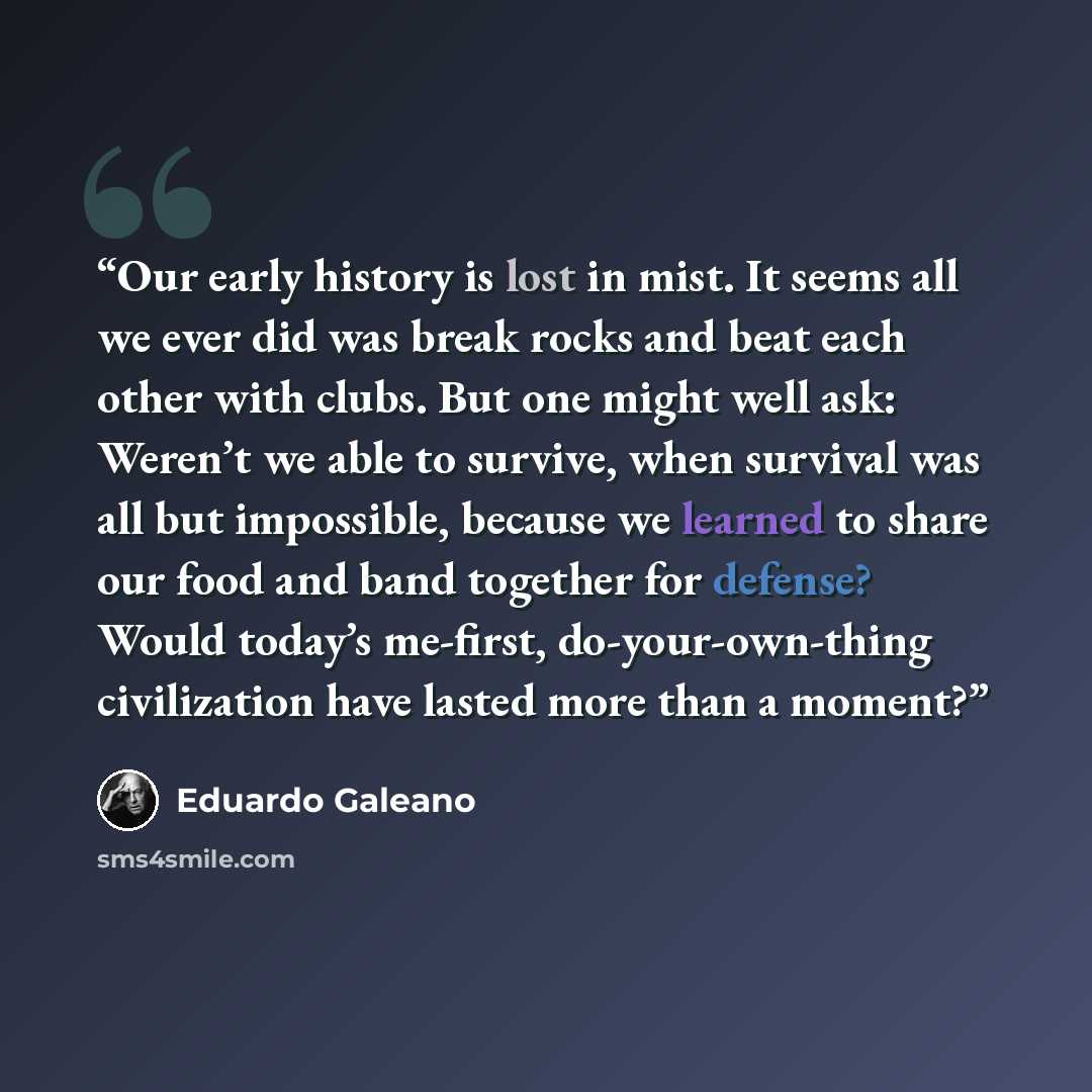 “Our early history is lost in mist. It seems all we ever did was break rocks and beat each other with clubs. But one might well ask: Weren’t we able to survive, when survival was all but impossible, because we learned to share our food and band together for defense? Would today’s me-first…” quote by Eduardo Galeano