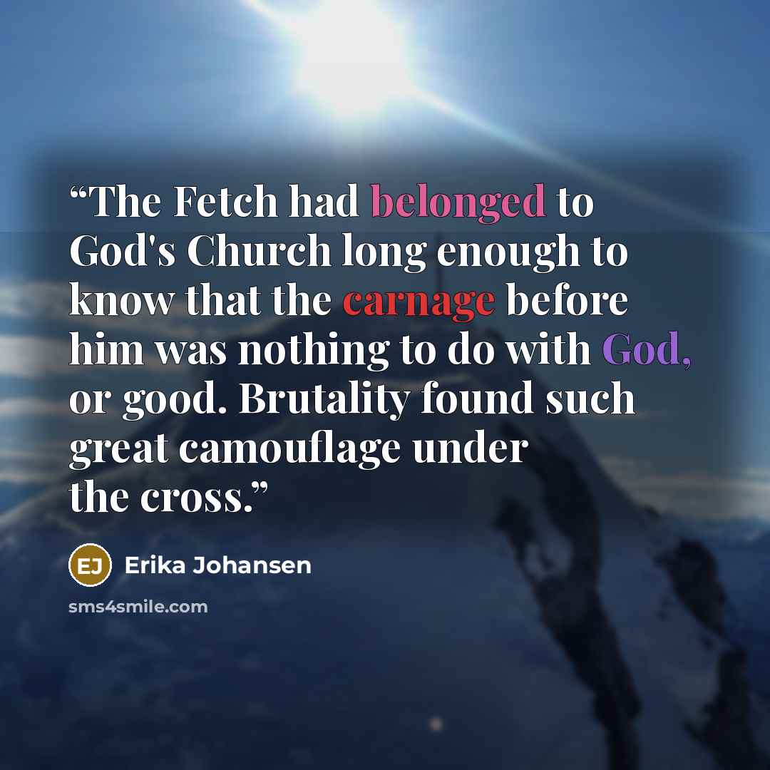 “The Fetch had belonged to God's Church long enough to know that the carnage before him was nothing to do with God, or good. Brutality found such great camouflage under the cross.” quote by Erika Johansen