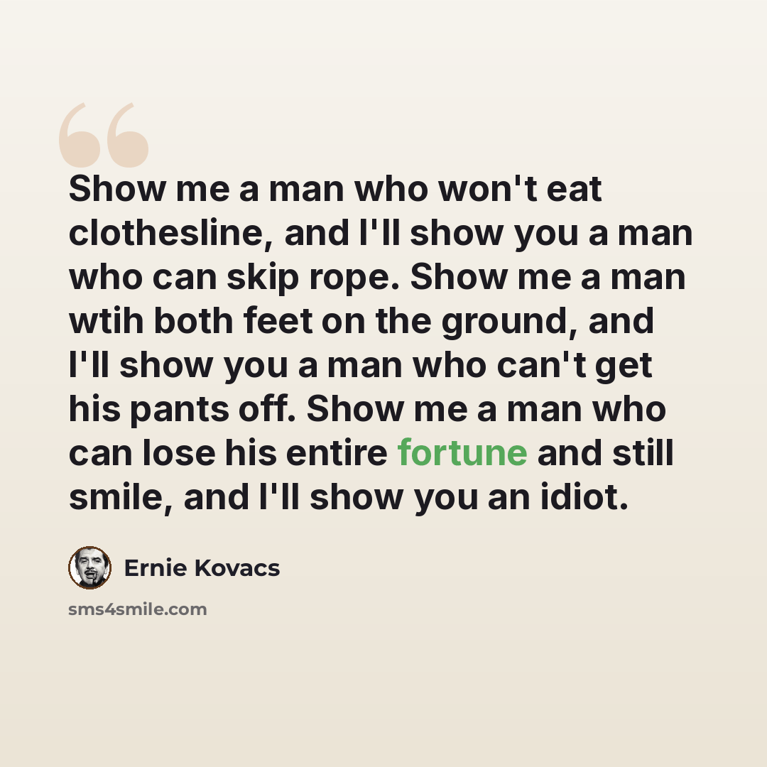 “Show me a man who won't eat clothesline, and I'll show you a man who can skip rope. Show me a man wtih both feet on the ground, and I'll show you a man who can't get his pants off. Show me a man who can lose his entire fortune and still smile, and I'll show you an idiot.” quote by Ernie Kovacs