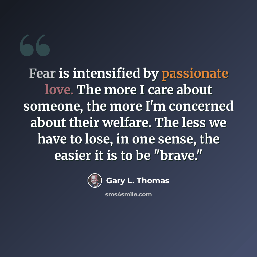 “Fear is intensified by passionate love. The more I care about someone, the more I'm concerned about their welfare. The less we have to lose, in one sense, the easier it is to be "brave."” quote by Gary L. Thomas