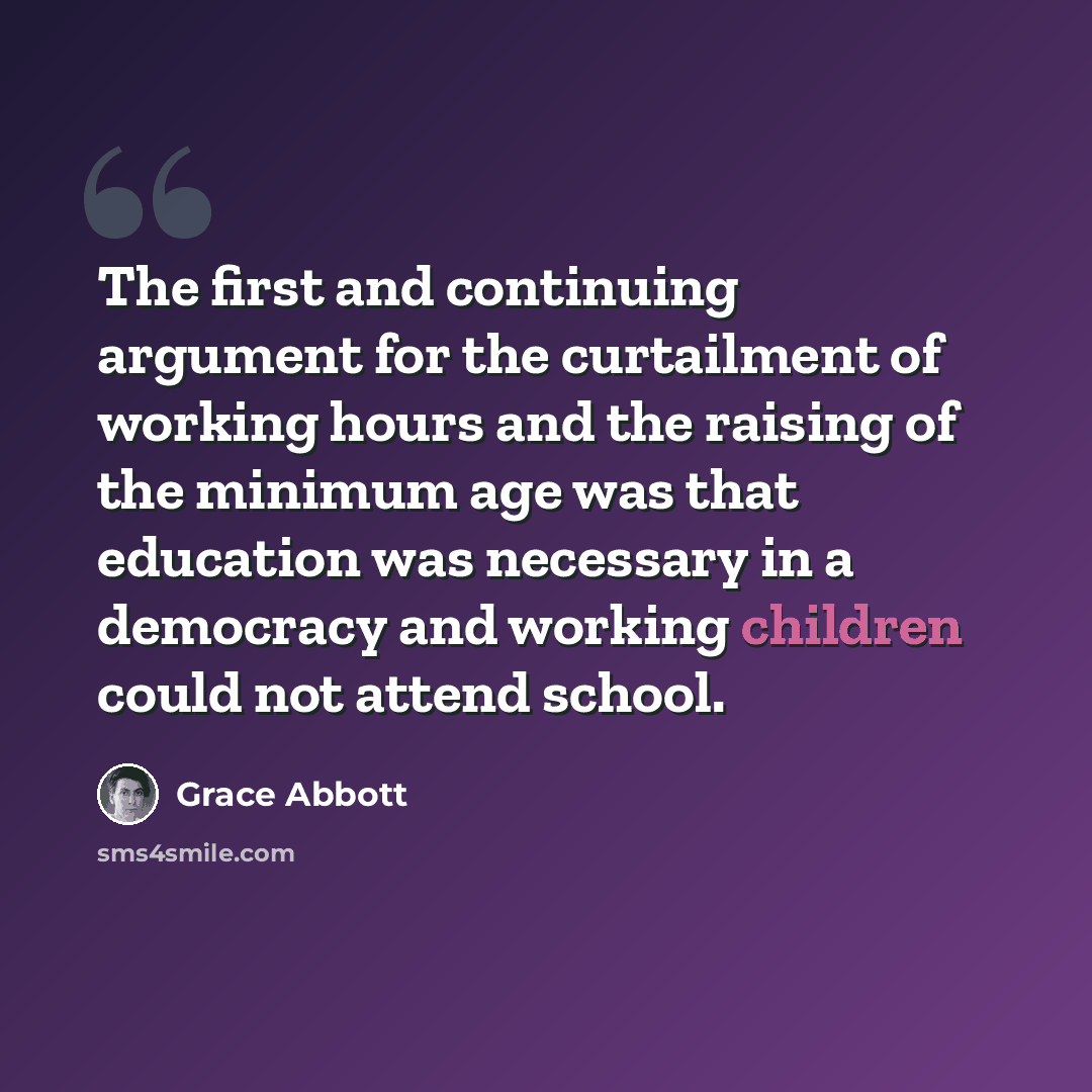 “The first and continuing argument for the curtailment of working hours and the raising of the minimum age was that education was necessary in a democracy and working children could not attend school.” quote by Grace Abbott