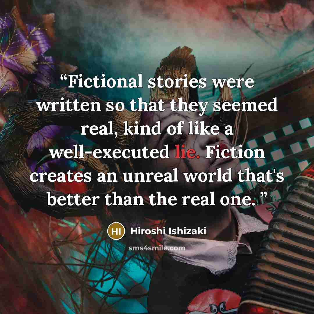 “Fictional stories were written so that they seemed real, kind of like a well-executed lie. Fiction creates an unreal world that's better than the real one.” quote by Hiroshi Ishizaki