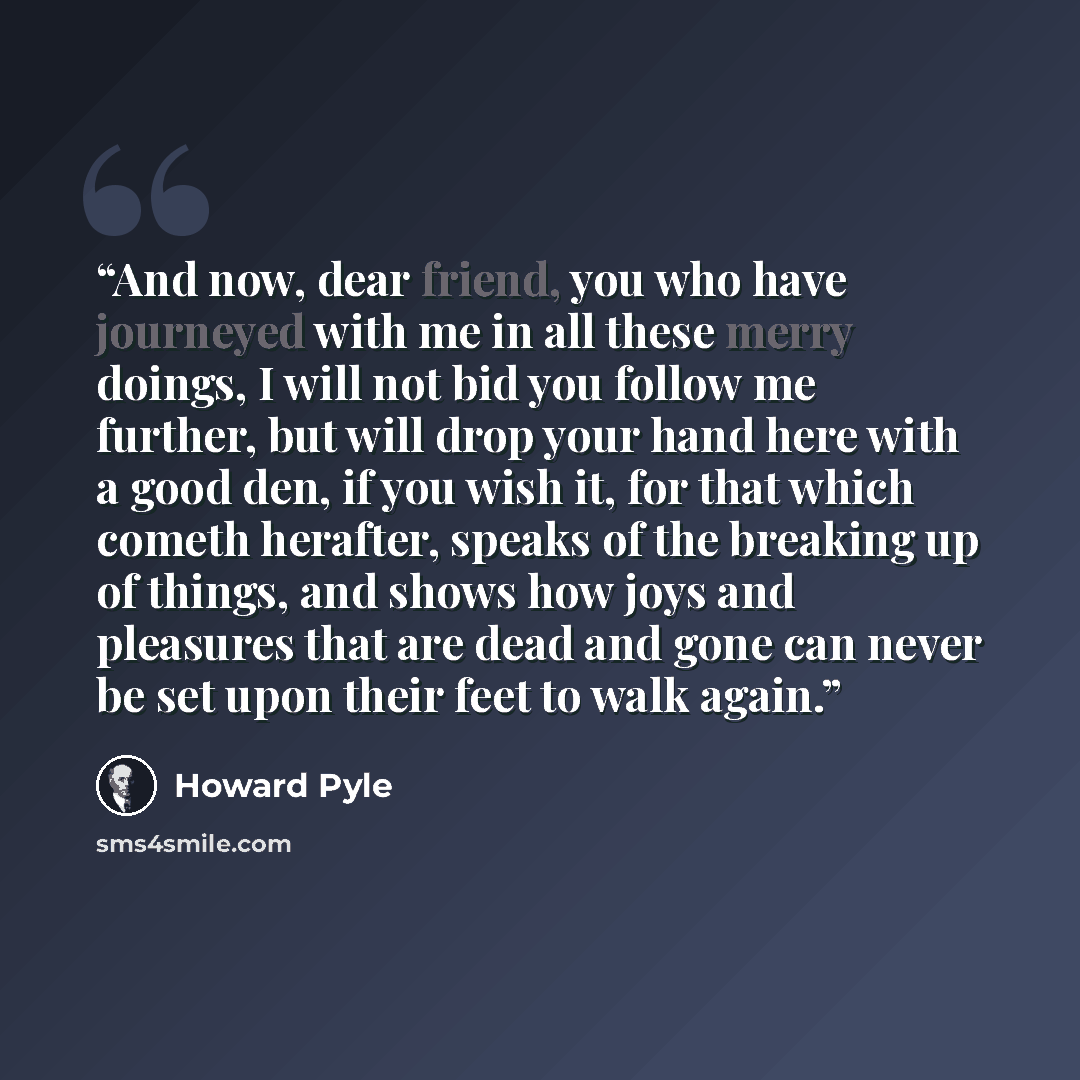 “And now, dear friend, you who have journeyed with me in all these merry doings, I will not bid you follow me further, but will drop your hand here with a good den, if you wish it, for that which cometh herafter, speaks of the breaking up of things, and shows how joys and pleasures that are dead…” quote by Howard Pyle
