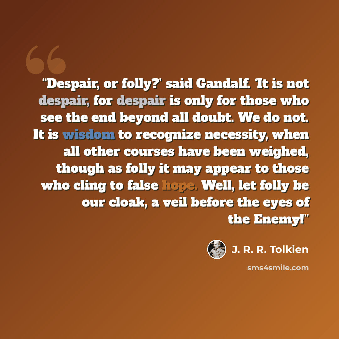 “Despair, or folly?’ said Gandalf. ‘It is not despair, for despair is only for those who see the end beyond all doubt. We do not. It is wisdom to recognize necessity, when all other courses have been weighed, though as folly it may appear to those who cling to false hope. Well, let folly be our…” quote by J. R. R. Tolkien