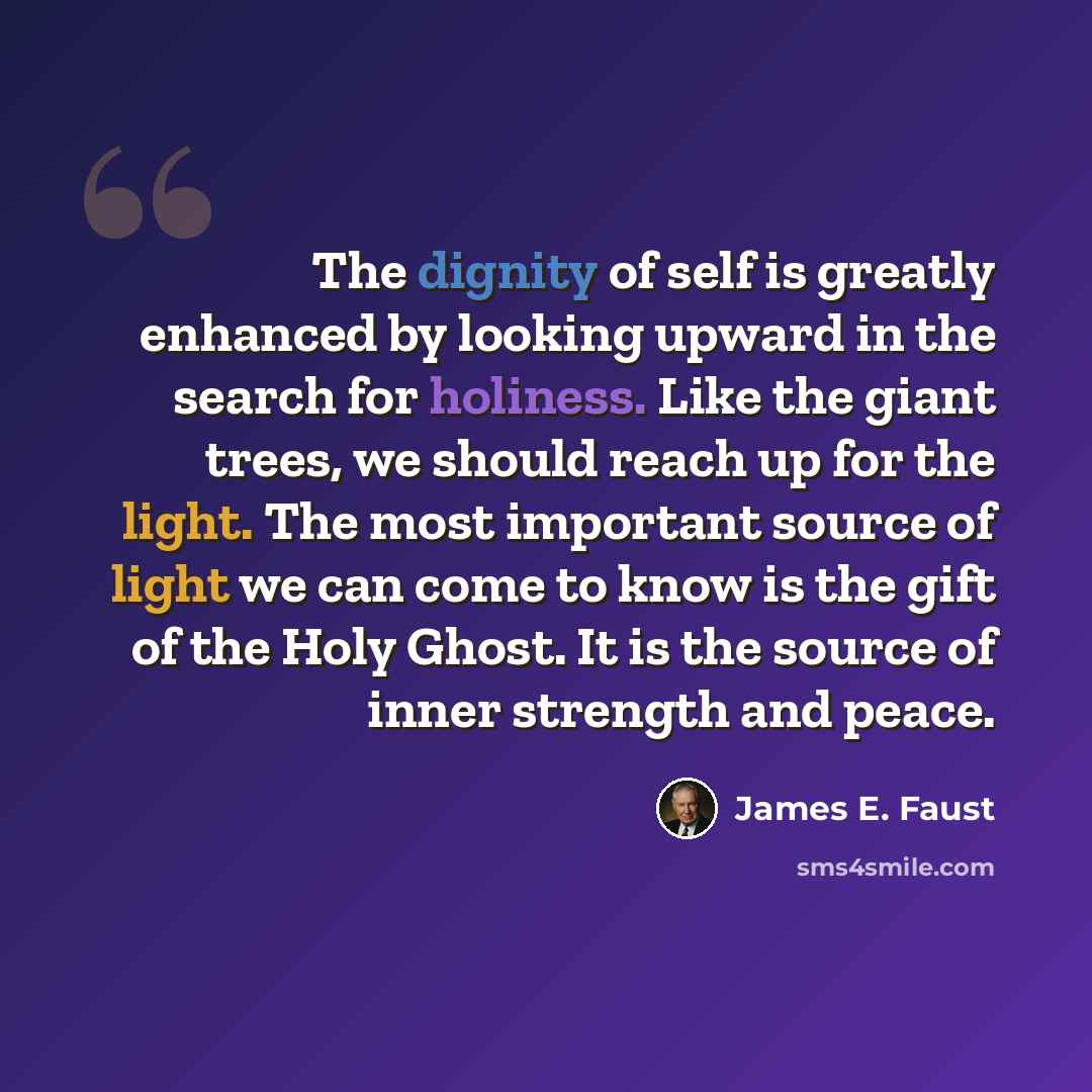 “The dignity of self is greatly enhanced by looking upward in the search for holiness. Like the giant trees, we should reach up for the light. The most important source of light we can come to know is the gift of the Holy Ghost. It is the source of inner strength and peace.” quote by James E. Faust