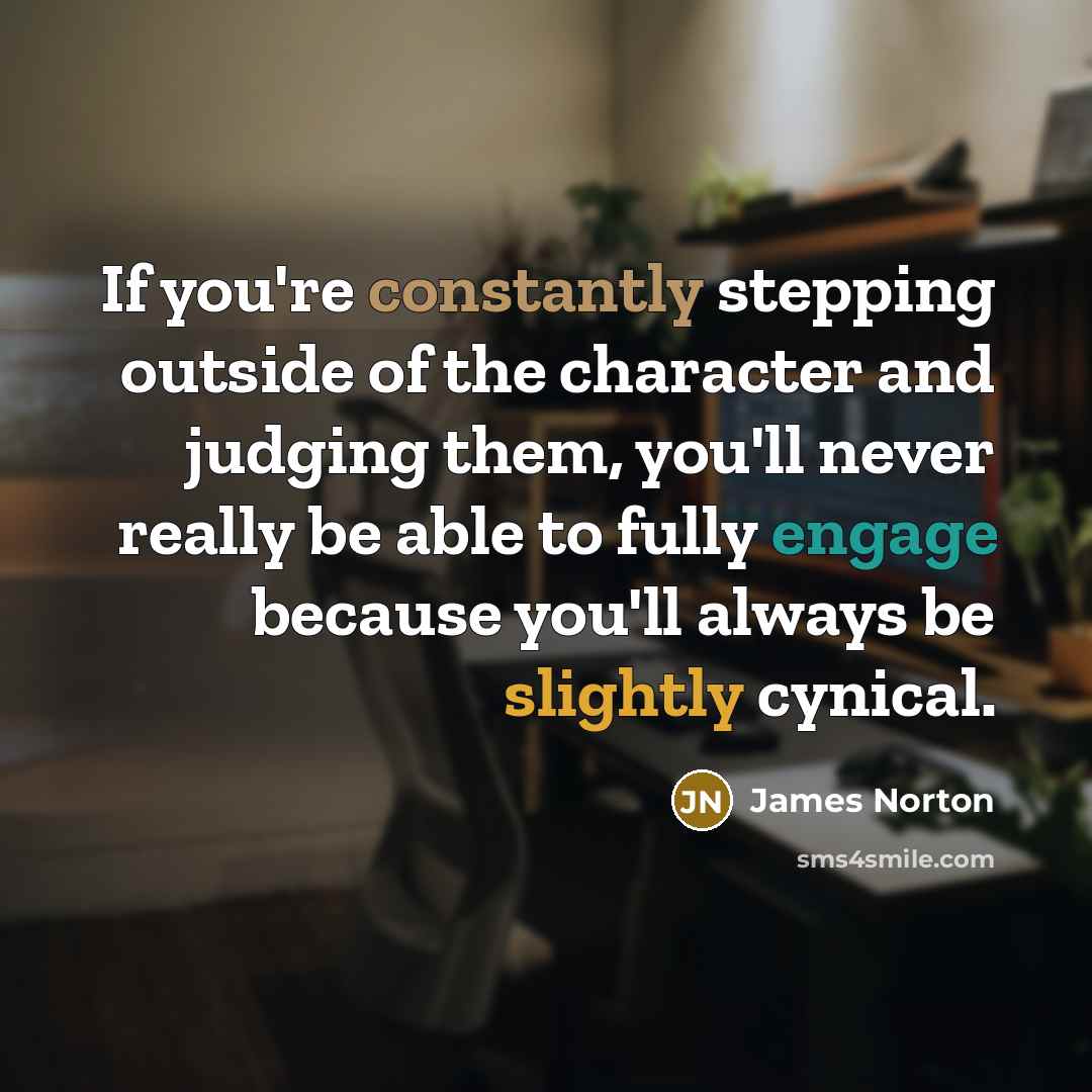 “If you're constantly stepping outside of the character and judging them, you'll never really be able to fully engage because you'll always be slightly cynical.” quote by James Norton
