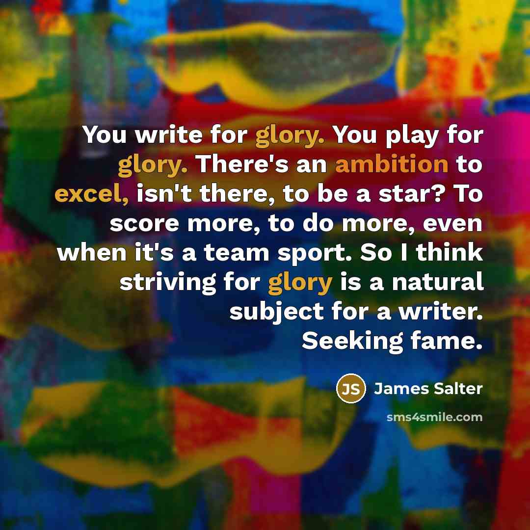 “You write for glory. You play for glory. There's an ambition to excel, isn't there, to be a star? To score more, to do more, even when it's a team sport. So I think striving for glory is a natural subject for a writer. Seeking fame.” quote by James Salter